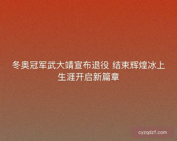 冬奥冠军武大靖宣布退役 结束辉煌冰上生涯开启新篇章