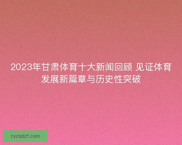 2023年甘肃体育十大新闻回顾 见证体育发展新篇章与历史性突破