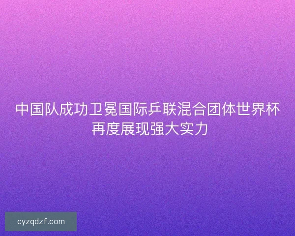 中国队成功卫冕国际乒联混合团体世界杯 再度展现强大实力