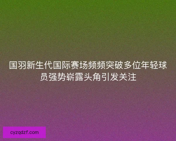 国羽新生代国际赛场频频突破多位年轻球员强势崭露头角引发关注