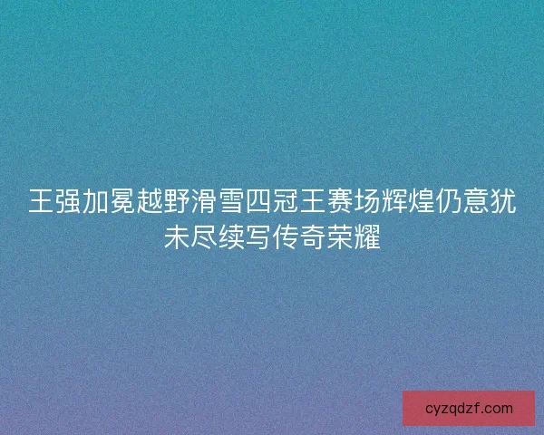 王强加冕越野滑雪四冠王赛场辉煌仍意犹未尽续写传奇荣耀